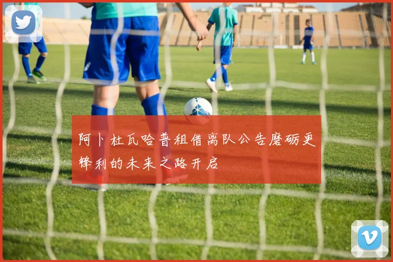 阿卜杜瓦哈普租借离队公告磨砺更锋利的未来之路开启