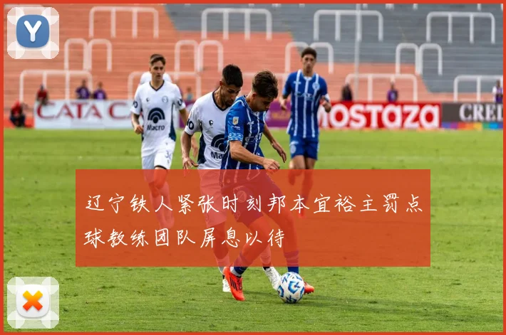 辽宁铁人紧张时刻邦本宜裕主罚点球教练团队屏息以待