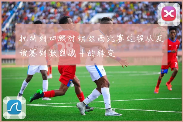 托纳利回顾对切尔西比赛过程从友谊赛到激烈战斗的转变
