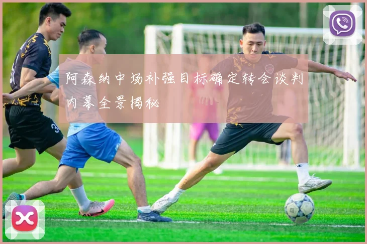 阿森纳中场补强目标确定转会谈判内幕全景揭秘