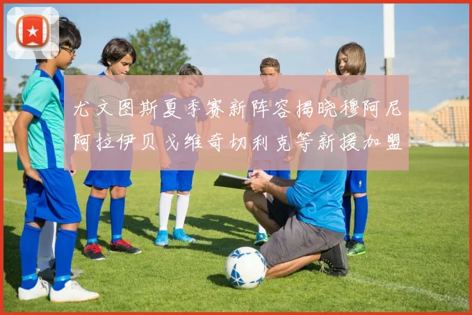 尤文图斯夏季赛新阵容揭晓穆阿尼阿拉伊贝戈维奇切利克等新援加盟